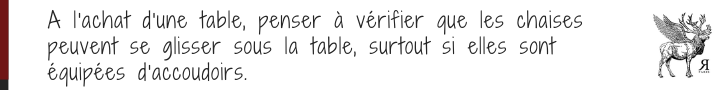 Faire attention aux dimensions de la table et des chaises pour qu'elles puissent s'accorder, surtout si la ceinture de la table est importante et que les chaises sont équipées d'accoudoirs.